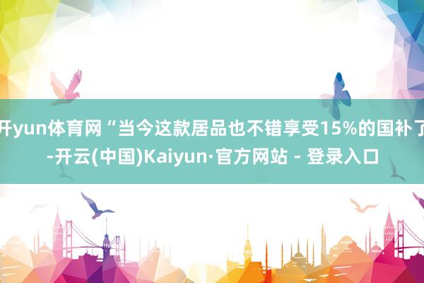 开yun体育网“当今这款居品也不错享受15%的国补了-开云(中国)Kaiyun·官方网站 - 登录入口