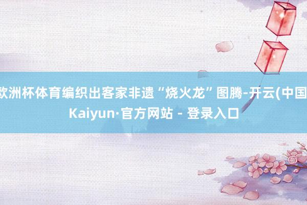 欧洲杯体育编织出客家非遗“烧火龙”图腾-开云(中国)Kaiyun·官方网站 - 登录入口