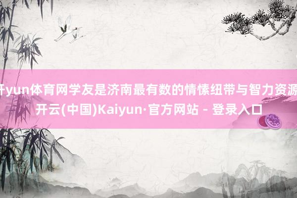 开yun体育网学友是济南最有数的情愫纽带与智力资源-开云(中国)Kaiyun·官方网站 - 登录入口
