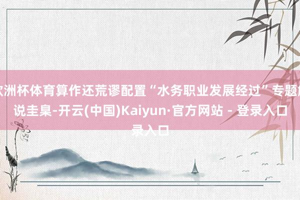 欧洲杯体育算作还荒谬配置“水务职业发展经过”专题解说圭臬-开云(中国)Kaiyun·官方网站 - 登录入口