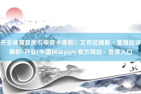 开云体育　　首席引申官卡洛斯・艾布拉姆斯 - 里维拉评释称-开云(中国)Kaiyun·官方网站 - 登录入口