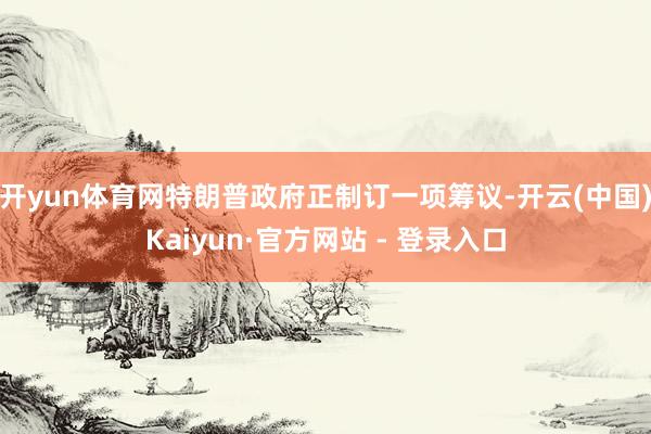 开yun体育网特朗普政府正制订一项筹议-开云(中国)Kaiyun·官方网站 - 登录入口
