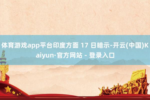 体育游戏app平台印度方面 17 日暗示-开云(中国)Kaiyun·官方网站 - 登录入口