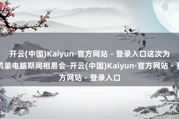 开云(中国)Kaiyun·官方网站 - 登录入口这次为前期的鸿蒙电脑期间相易会-开云(中国)Kaiyun·官方网站 - 登录入口