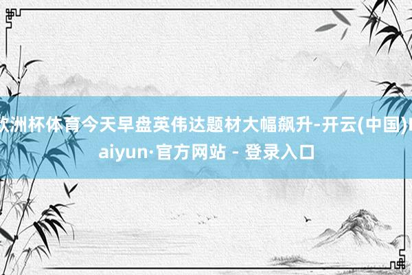 欧洲杯体育今天早盘英伟达题材大幅飙升-开云(中国)Kaiyun·官方网站 - 登录入口