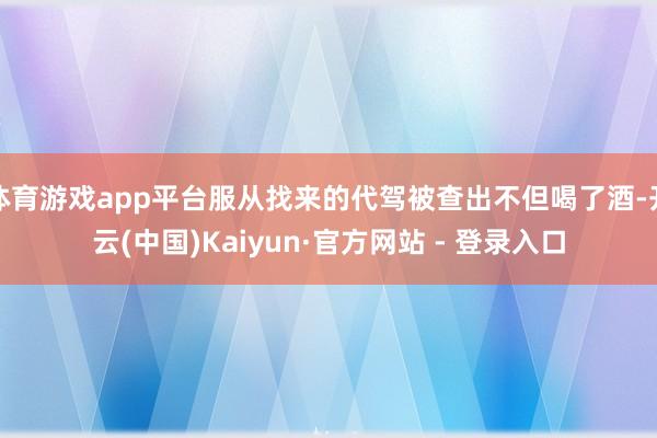 体育游戏app平台服从找来的代驾被查出不但喝了酒-开云(中国)Kaiyun·官方网站 - 登录入口