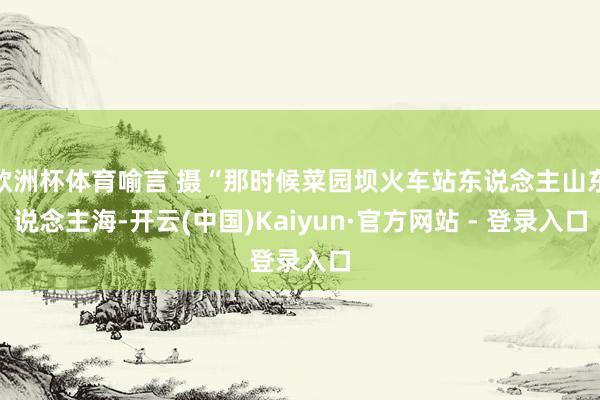 欧洲杯体育喻言 摄“那时候菜园坝火车站东说念主山东说念主海-开云(中国)Kaiyun·官方网站 - 登录入口