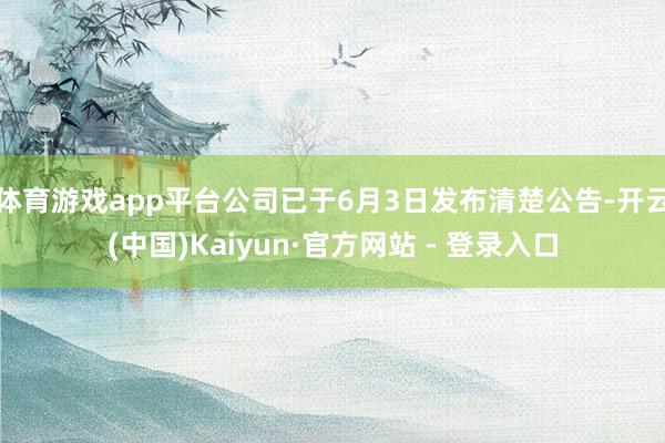 体育游戏app平台公司已于6月3日发布清楚公告-开云(中国)Kaiyun·官方网站 - 登录入口