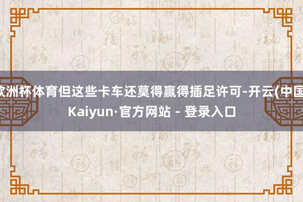 欧洲杯体育但这些卡车还莫得赢得插足许可-开云(中国)Kaiyun·官方网站 - 登录入口