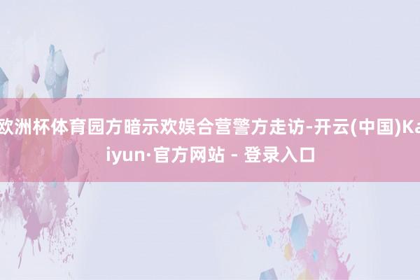 欧洲杯体育园方暗示欢娱合营警方走访-开云(中国)Kaiyun·官方网站 - 登录入口