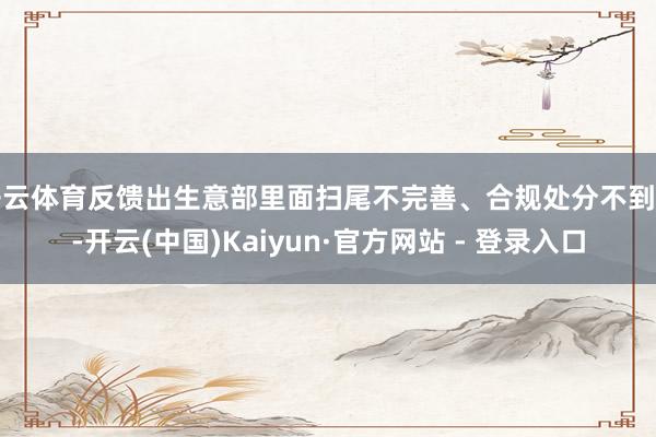 开云体育反馈出生意部里面扫尾不完善、合规处分不到位-开云(中国)Kaiyun·官方网站 - 登录入口