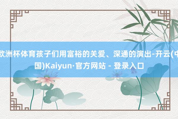 欧洲杯体育孩子们用富裕的关爱、深通的演出-开云(中国)Kaiyun·官方网站 - 登录入口
