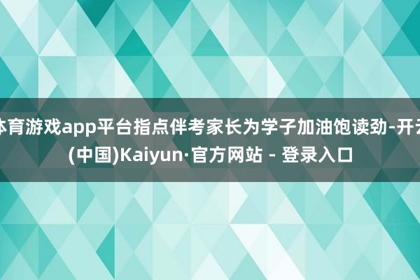 体育游戏app平台指点伴考家长为学子加油饱读劲-开云(中国)Kaiyun·官方网站 - 登录入口