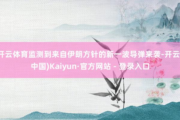 开云体育监测到来自伊朗方针的新一波导弹来袭-开云(中国)Kaiyun·官方网站 - 登录入口