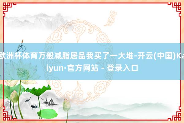 欧洲杯体育万般减脂居品我买了一大堆-开云(中国)Kaiyun·官方网站 - 登录入口