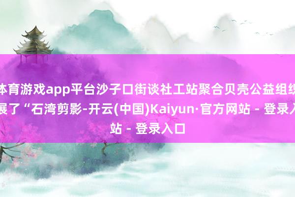 体育游戏app平台沙子口街谈社工站聚合贝壳公益组织开展了“石湾剪影-开云(中国)Kaiyun·官方网站 - 登录入口