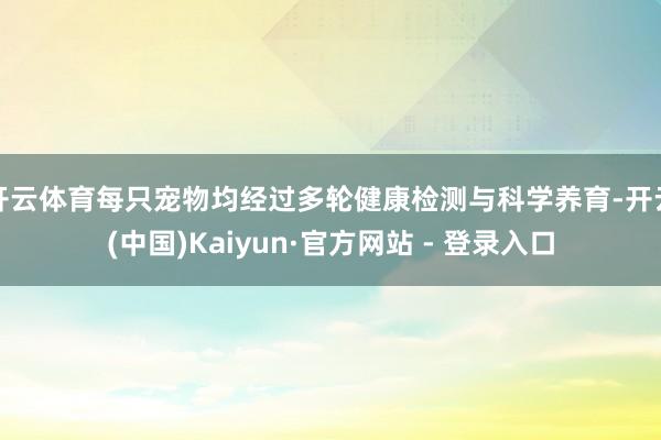 开云体育每只宠物均经过多轮健康检测与科学养育-开云(中国)Kaiyun·官方网站 - 登录入口