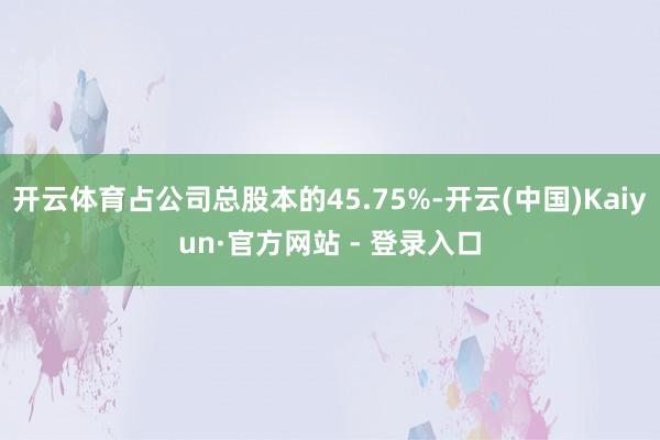 开云体育占公司总股本的45.75%-开云(中国)Kaiyun·官方网站 - 登录入口