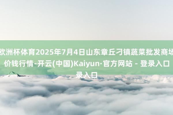 欧洲杯体育2025年7月4日山东章丘刁镇蔬菜批发商场价钱行情-开云(中国)Kaiyun·官方网站 - 登录入口