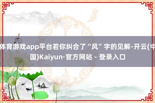 体育游戏app平台若你纠合了“风”字的见解-开云(中国)Kaiyun·官方网站 - 登录入口