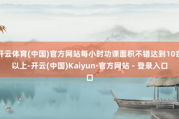 开云体育(中国)官方网站每小时功课面积不错达到10亩以上-开云(中国)Kaiyun·官方网站 - 登录入口