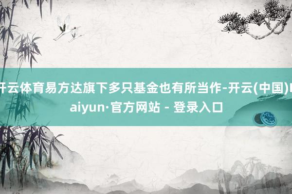 开云体育易方达旗下多只基金也有所当作-开云(中国)Kaiyun·官方网站 - 登录入口