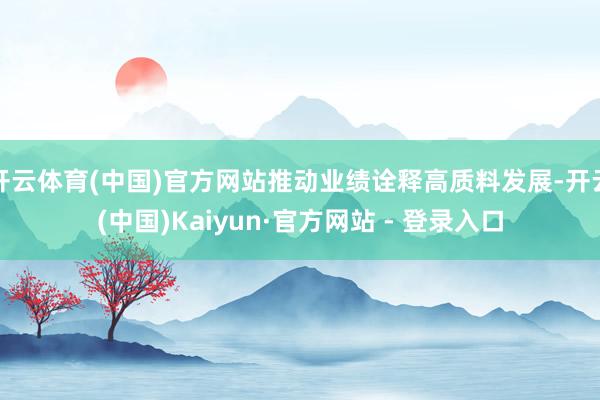 开云体育(中国)官方网站推动业绩诠释高质料发展-开云(中国)Kaiyun·官方网站 - 登录入口