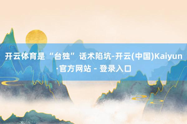 开云体育是 “台独” 话术陷坑-开云(中国)Kaiyun·官方网站 - 登录入口