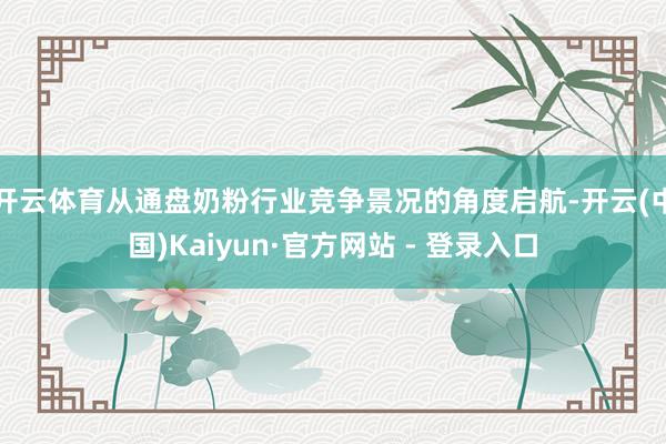 开云体育从通盘奶粉行业竞争景况的角度启航-开云(中国)Kaiyun·官方网站 - 登录入口