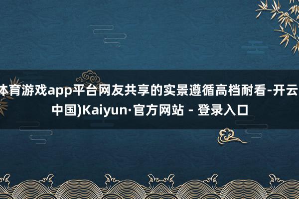 体育游戏app平台网友共享的实景遵循高档耐看-开云(中国)Kaiyun·官方网站 - 登录入口