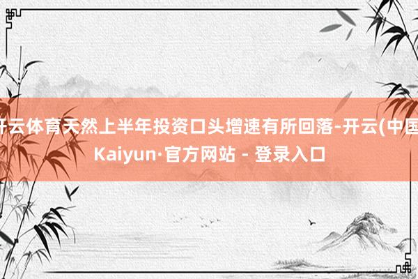 开云体育天然上半年投资口头增速有所回落-开云(中国)Kaiyun·官方网站 - 登录入口