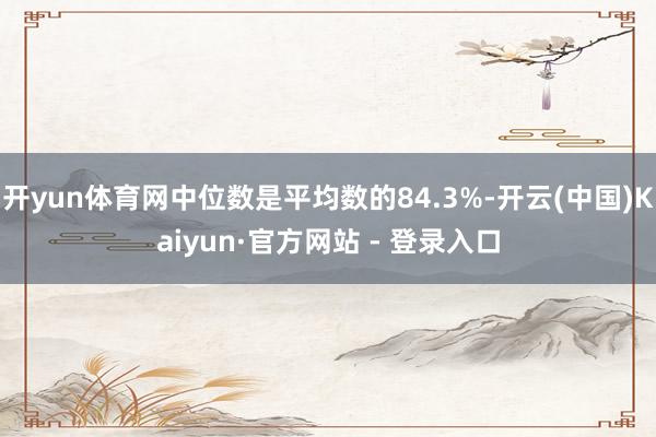 开yun体育网中位数是平均数的84.3%-开云(中国)Kaiyun·官方网站 - 登录入口