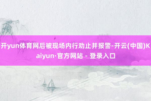 开yun体育网后被现场内行劝止并报警-开云(中国)Kaiyun·官方网站 - 登录入口