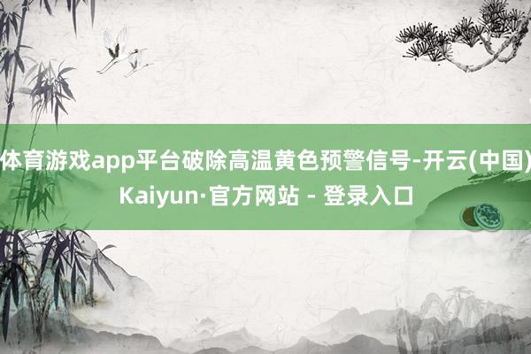 体育游戏app平台破除高温黄色预警信号-开云(中国)Kaiyun·官方网站 - 登录入口