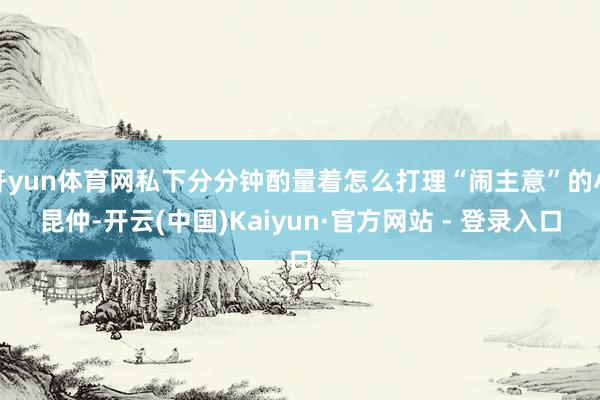 开yun体育网私下分分钟酌量着怎么打理“闹主意”的小昆仲-开云(中国)Kaiyun·官方网站 - 登录入口