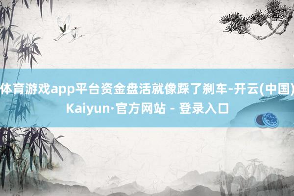 体育游戏app平台资金盘活就像踩了刹车-开云(中国)Kaiyun·官方网站 - 登录入口