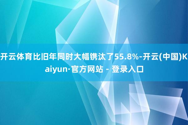开云体育比旧年同时大幅镌汰了55.8%-开云(中国)Kaiyun·官方网站 - 登录入口