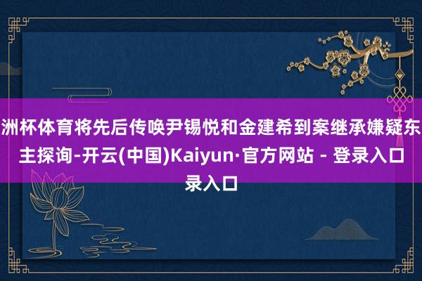 欧洲杯体育将先后传唤尹锡悦和金建希到案继承嫌疑东谈主探询-开云(中国)Kaiyun·官方网站 - 登录入口
