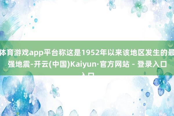 体育游戏app平台称这是1952年以来该地区发生的最强地震-开云(中国)Kaiyun·官方网站 - 登录入口