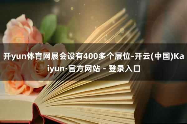 开yun体育网展会设有400多个展位-开云(中国)Kaiyun·官方网站 - 登录入口