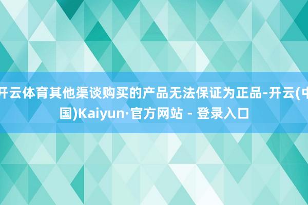 开云体育其他渠谈购买的产品无法保证为正品-开云(中国)Kaiyun·官方网站 - 登录入口