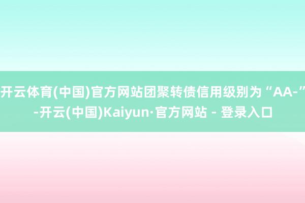 开云体育(中国)官方网站团聚转债信用级别为“AA-”-开云(中国)Kaiyun·官方网站 - 登录入口