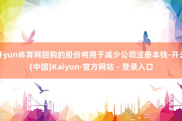 开yun体育网回购的股份将用于减少公司注册本钱-开云(中国)Kaiyun·官方网站 - 登录入口