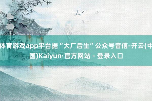 体育游戏app平台据“大厂后生”公众号音信-开云(中国)Kaiyun·官方网站 - 登录入口