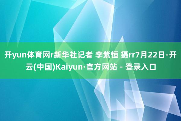 开yun体育网r新华社记者 李紫恒 摄rr7月22日-开云(中国)Kaiyun·官方网站 - 登录入口