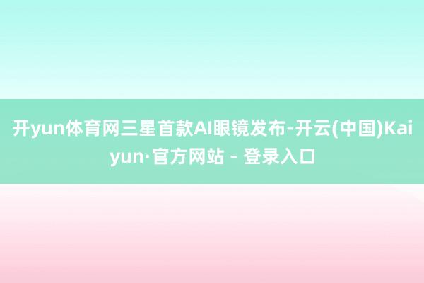 开yun体育网三星首款AI眼镜发布-开云(中国)Kaiyun·官方网站 - 登录入口