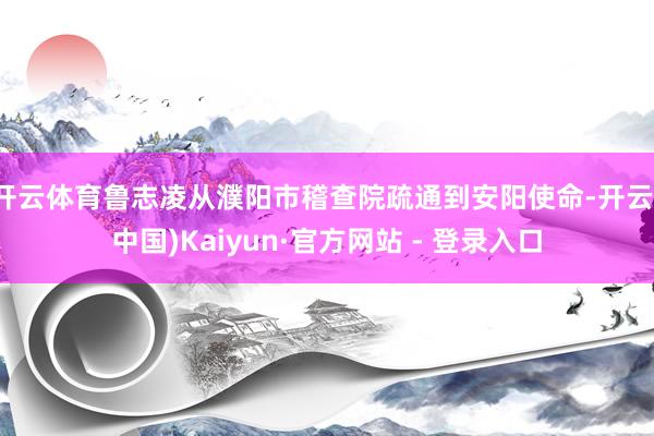 开云体育鲁志凌从濮阳市稽查院疏通到安阳使命-开云(中国)Kaiyun·官方网站 - 登录入口