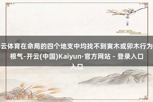 开云体育在命局的四个地支中均找不到寅木或卯木行为其根气-开云(中国)Kaiyun·官方网站 - 登录入口