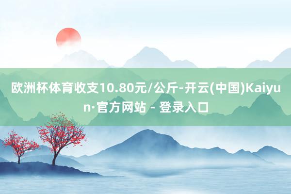 欧洲杯体育收支10.80元/公斤-开云(中国)Kaiyun·官方网站 - 登录入口