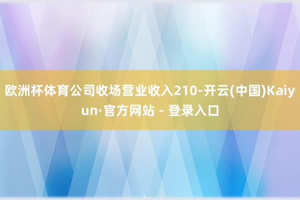 欧洲杯体育公司收场营业收入210-开云(中国)Kaiyun·官方网站 - 登录入口